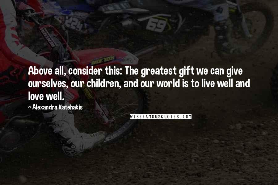 Alexandra Katehakis Quotes: Above all, consider this: The greatest gift we can give ourselves, our children, and our world is to live well and love well.