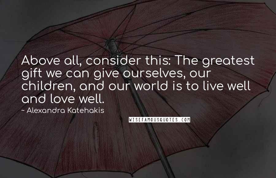 Alexandra Katehakis Quotes: Above all, consider this: The greatest gift we can give ourselves, our children, and our world is to live well and love well.