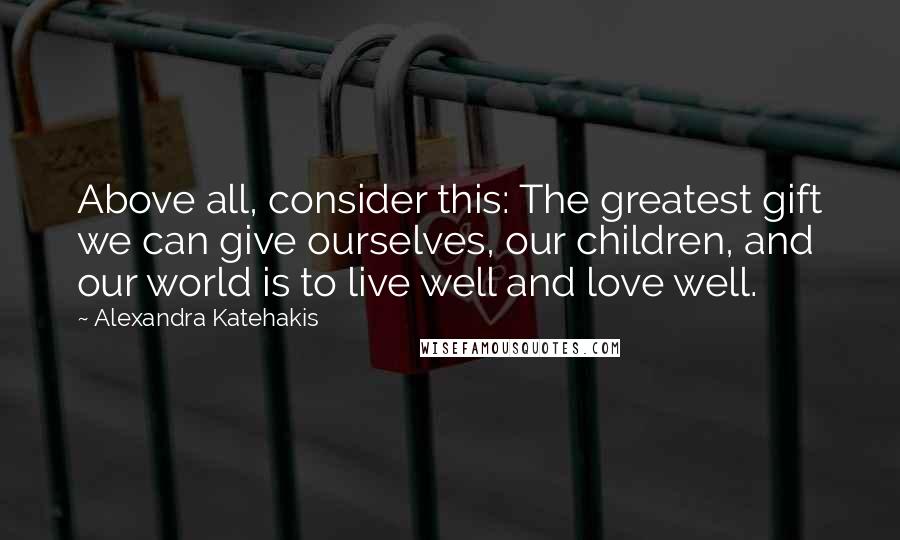 Alexandra Katehakis Quotes: Above all, consider this: The greatest gift we can give ourselves, our children, and our world is to live well and love well.
