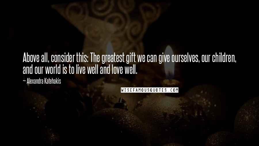 Alexandra Katehakis Quotes: Above all, consider this: The greatest gift we can give ourselves, our children, and our world is to live well and love well.