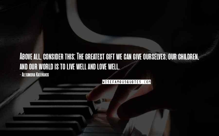 Alexandra Katehakis Quotes: Above all, consider this: The greatest gift we can give ourselves, our children, and our world is to live well and love well.