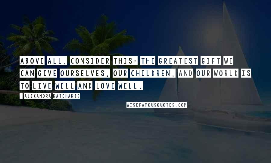 Alexandra Katehakis Quotes: Above all, consider this: The greatest gift we can give ourselves, our children, and our world is to live well and love well.