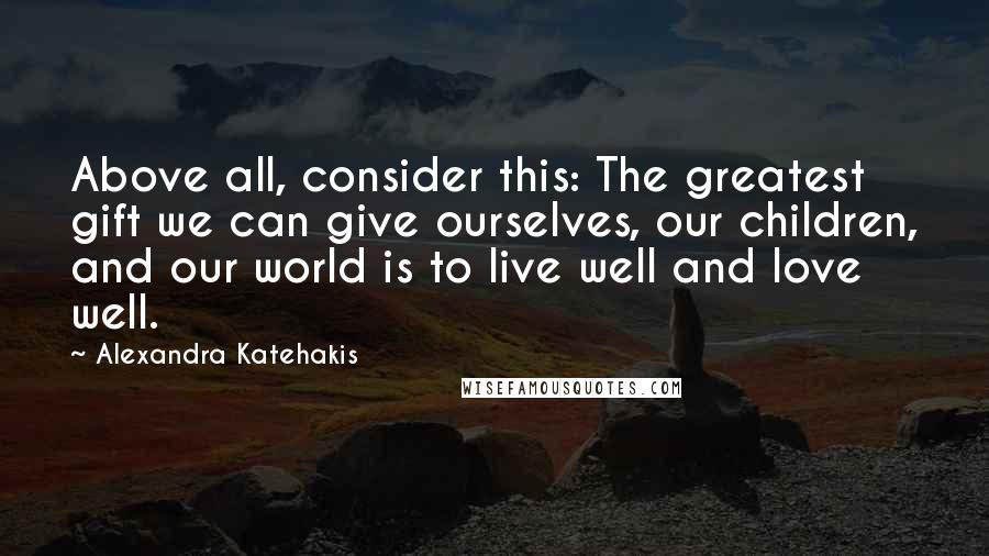 Alexandra Katehakis Quotes: Above all, consider this: The greatest gift we can give ourselves, our children, and our world is to live well and love well.