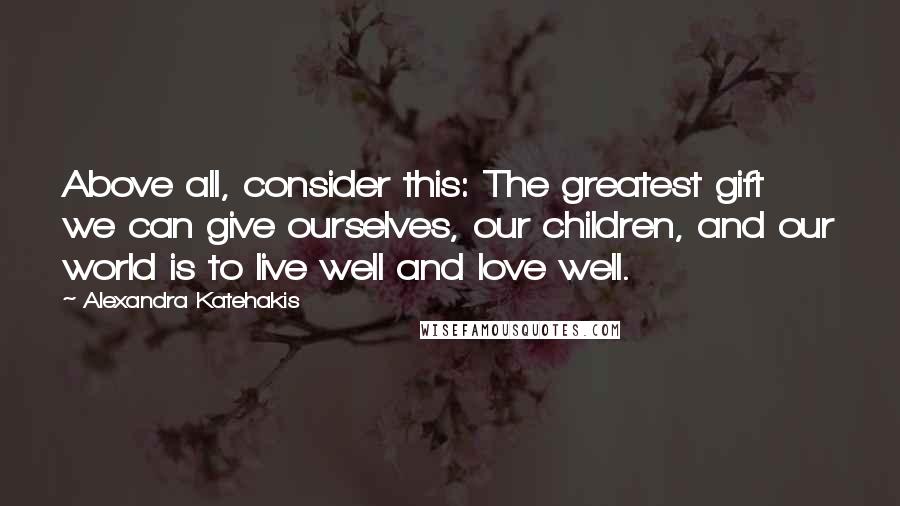 Alexandra Katehakis Quotes: Above all, consider this: The greatest gift we can give ourselves, our children, and our world is to live well and love well.