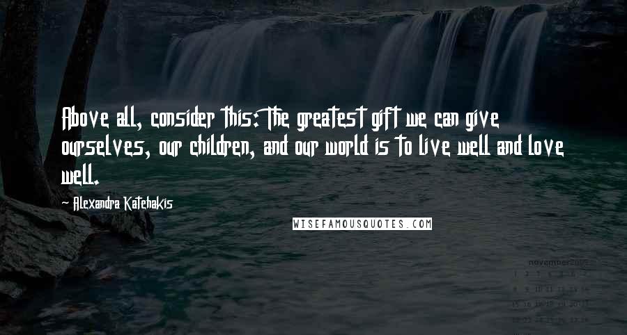 Alexandra Katehakis Quotes: Above all, consider this: The greatest gift we can give ourselves, our children, and our world is to live well and love well.