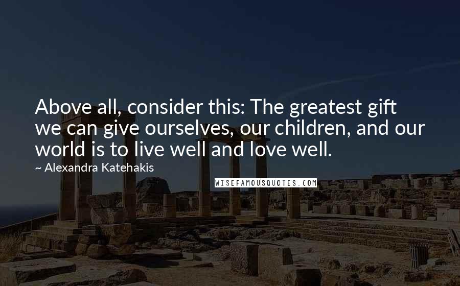 Alexandra Katehakis Quotes: Above all, consider this: The greatest gift we can give ourselves, our children, and our world is to live well and love well.