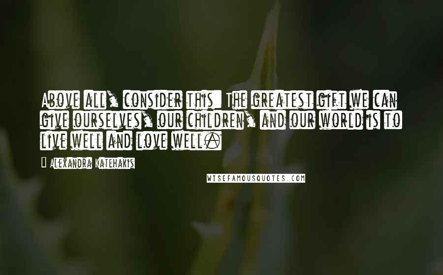 Alexandra Katehakis Quotes: Above all, consider this: The greatest gift we can give ourselves, our children, and our world is to live well and love well.