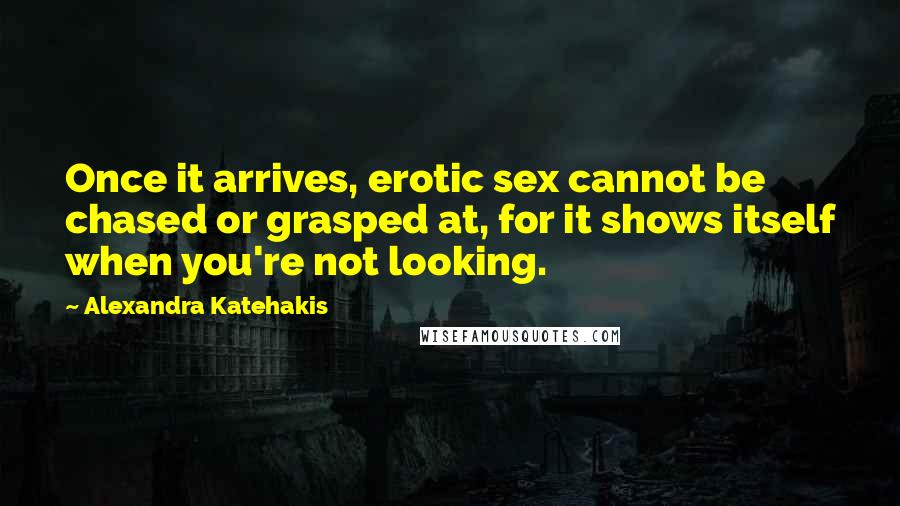 Alexandra Katehakis Quotes: Once it arrives, erotic sex cannot be chased or grasped at, for it shows itself when you're not looking.