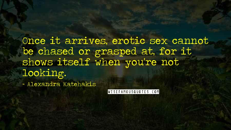 Alexandra Katehakis Quotes: Once it arrives, erotic sex cannot be chased or grasped at, for it shows itself when you're not looking.