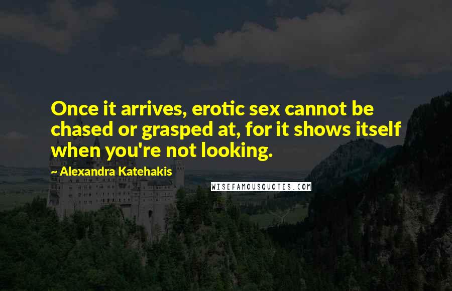 Alexandra Katehakis Quotes: Once it arrives, erotic sex cannot be chased or grasped at, for it shows itself when you're not looking.