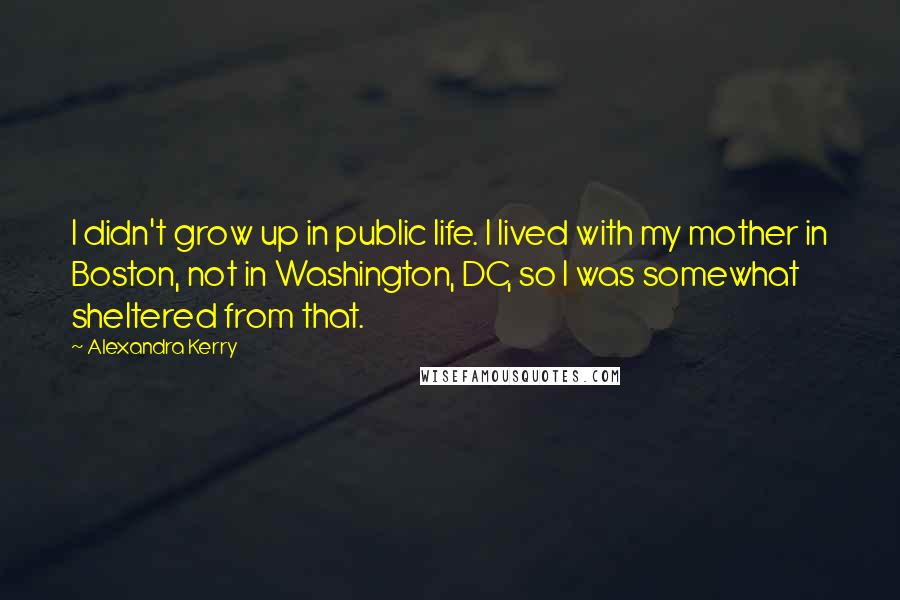 Alexandra Kerry Quotes: I didn't grow up in public life. I lived with my mother in Boston, not in Washington, DC, so I was somewhat sheltered from that.