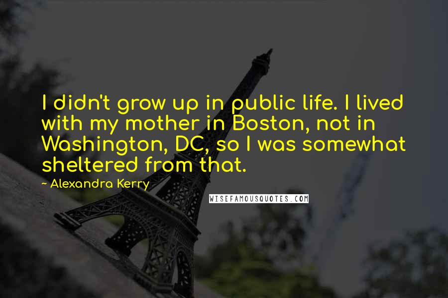 Alexandra Kerry Quotes: I didn't grow up in public life. I lived with my mother in Boston, not in Washington, DC, so I was somewhat sheltered from that.