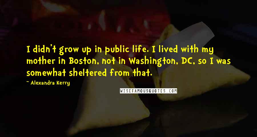 Alexandra Kerry Quotes: I didn't grow up in public life. I lived with my mother in Boston, not in Washington, DC, so I was somewhat sheltered from that.