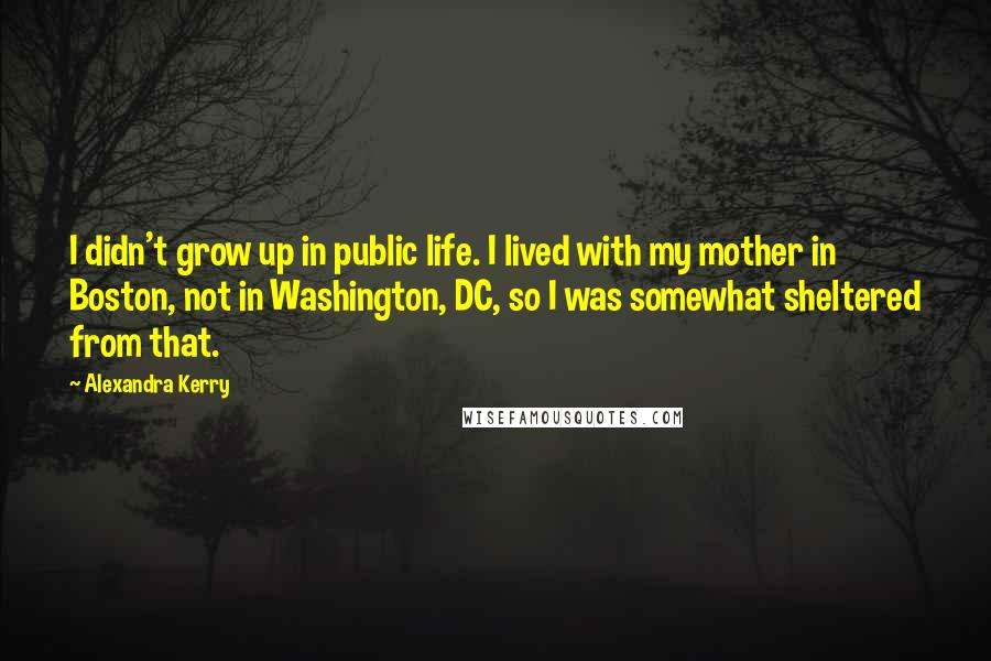 Alexandra Kerry Quotes: I didn't grow up in public life. I lived with my mother in Boston, not in Washington, DC, so I was somewhat sheltered from that.