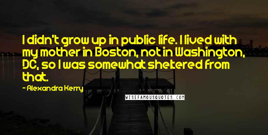 Alexandra Kerry Quotes: I didn't grow up in public life. I lived with my mother in Boston, not in Washington, DC, so I was somewhat sheltered from that.