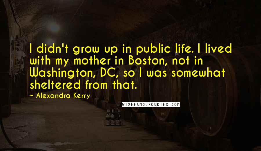 Alexandra Kerry Quotes: I didn't grow up in public life. I lived with my mother in Boston, not in Washington, DC, so I was somewhat sheltered from that.