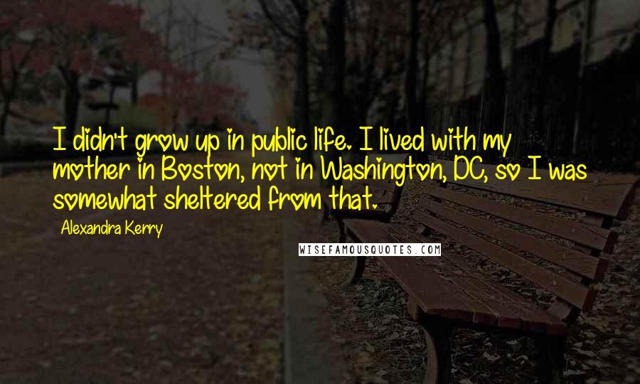 Alexandra Kerry Quotes: I didn't grow up in public life. I lived with my mother in Boston, not in Washington, DC, so I was somewhat sheltered from that.