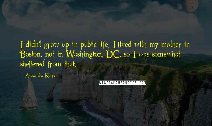 Alexandra Kerry Quotes: I didn't grow up in public life. I lived with my mother in Boston, not in Washington, DC, so I was somewhat sheltered from that.