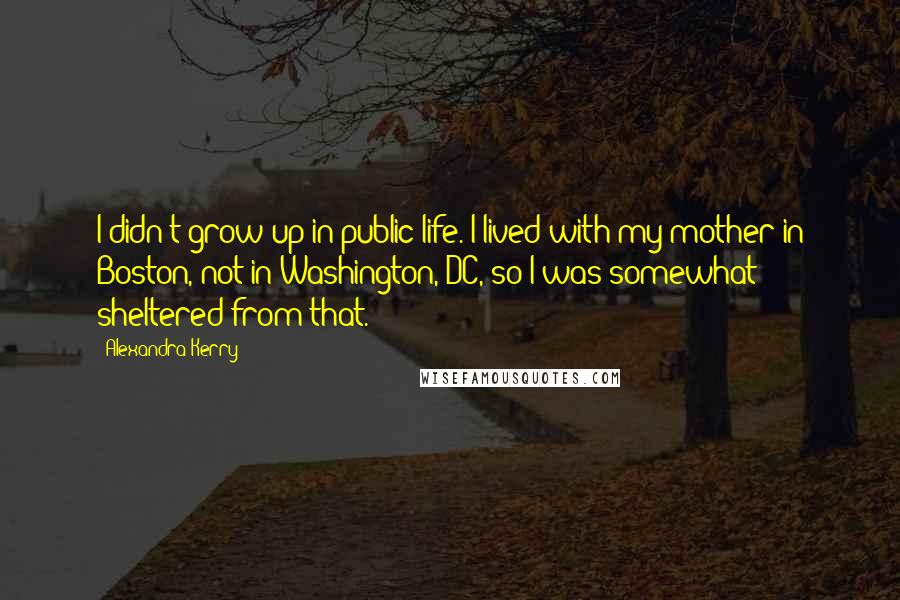 Alexandra Kerry Quotes: I didn't grow up in public life. I lived with my mother in Boston, not in Washington, DC, so I was somewhat sheltered from that.