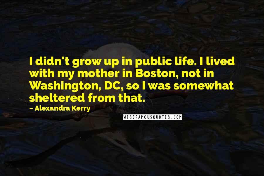 Alexandra Kerry Quotes: I didn't grow up in public life. I lived with my mother in Boston, not in Washington, DC, so I was somewhat sheltered from that.