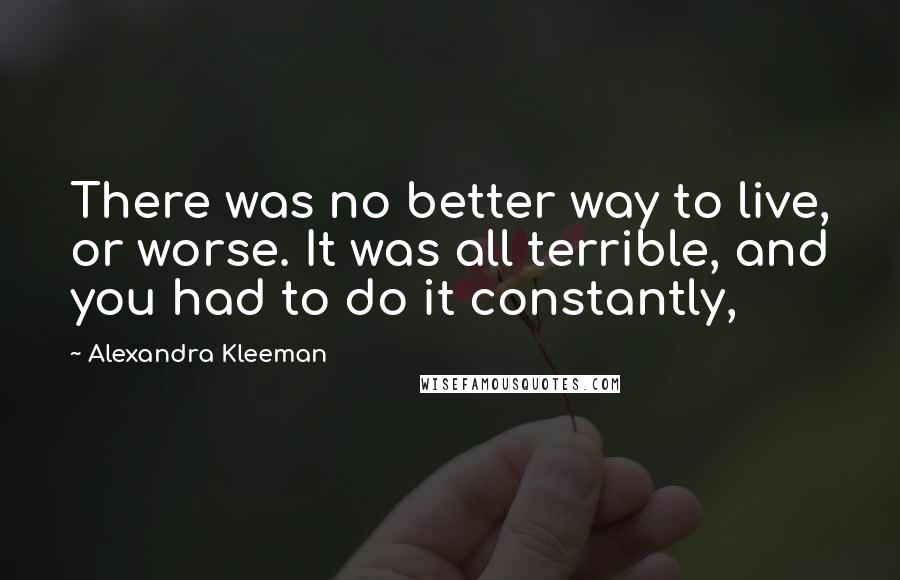 Alexandra Kleeman Quotes: There was no better way to live, or worse. It was all terrible, and you had to do it constantly,