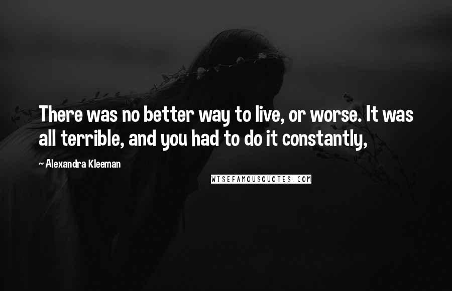 Alexandra Kleeman Quotes: There was no better way to live, or worse. It was all terrible, and you had to do it constantly,