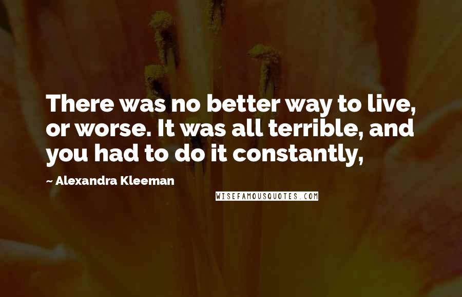 Alexandra Kleeman Quotes: There was no better way to live, or worse. It was all terrible, and you had to do it constantly,