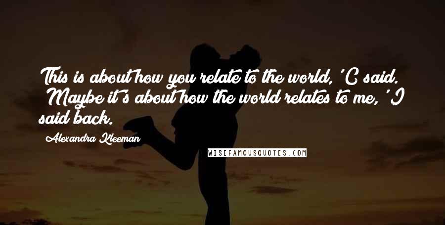 Alexandra Kleeman Quotes: This is about how you relate to the world,' C said. 'Maybe it's about how the world relates to me,' I said back.