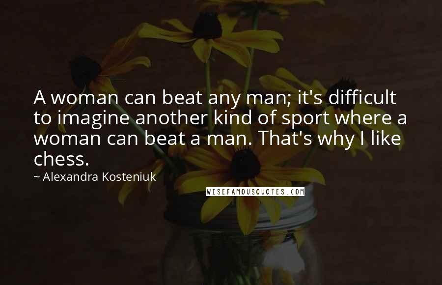 Alexandra Kosteniuk Quotes: A woman can beat any man; it's difficult to imagine another kind of sport where a woman can beat a man. That's why I like chess.