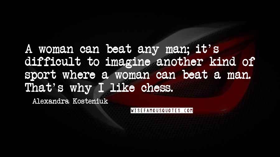 Alexandra Kosteniuk Quotes: A woman can beat any man; it's difficult to imagine another kind of sport where a woman can beat a man. That's why I like chess.