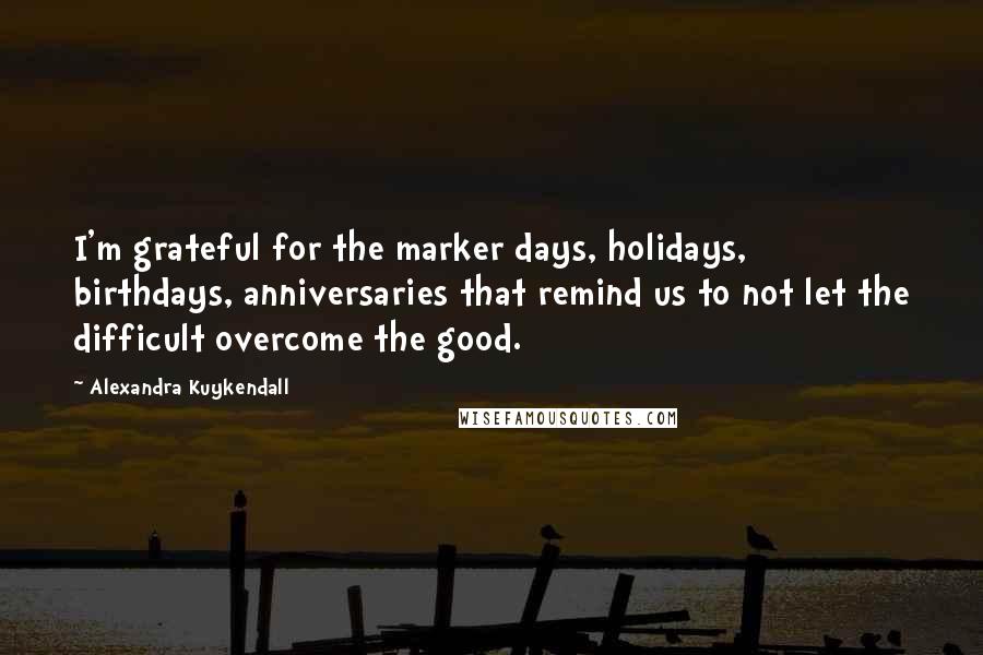 Alexandra Kuykendall Quotes: I'm grateful for the marker days, holidays, birthdays, anniversaries that remind us to not let the difficult overcome the good.