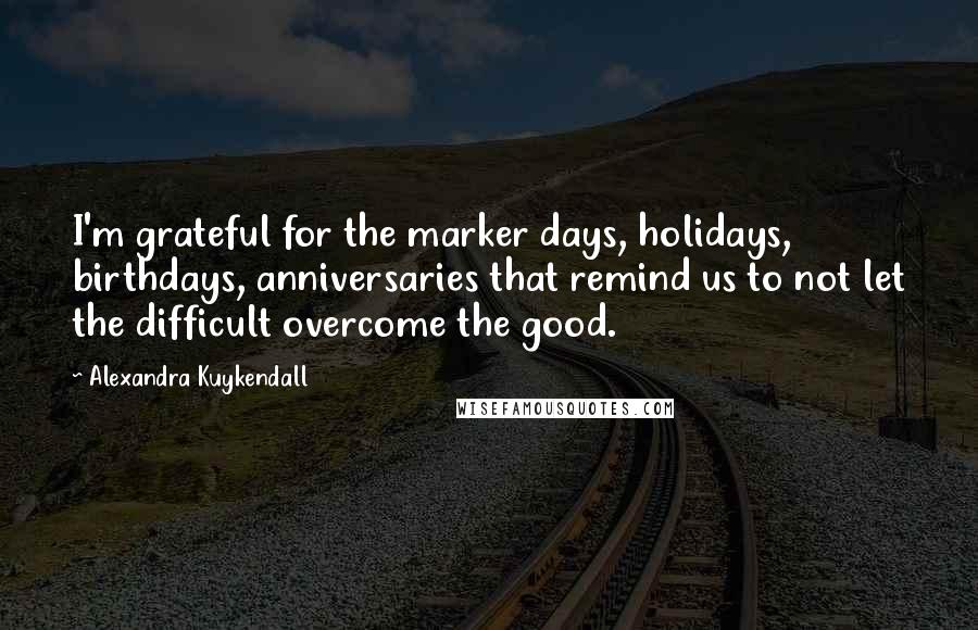 Alexandra Kuykendall Quotes: I'm grateful for the marker days, holidays, birthdays, anniversaries that remind us to not let the difficult overcome the good.