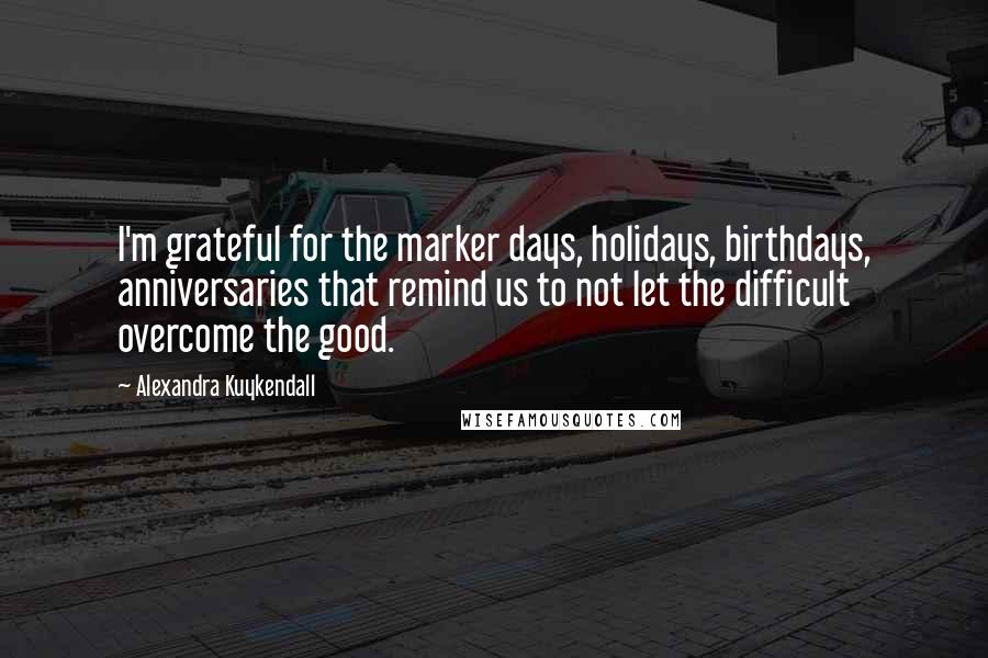 Alexandra Kuykendall Quotes: I'm grateful for the marker days, holidays, birthdays, anniversaries that remind us to not let the difficult overcome the good.