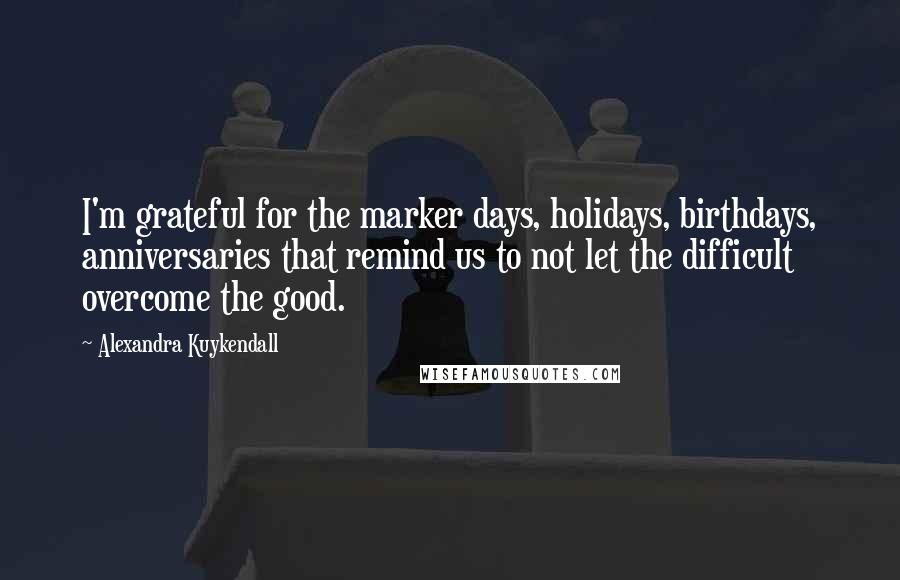 Alexandra Kuykendall Quotes: I'm grateful for the marker days, holidays, birthdays, anniversaries that remind us to not let the difficult overcome the good.