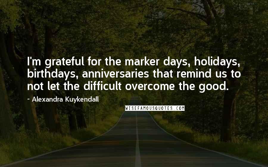 Alexandra Kuykendall Quotes: I'm grateful for the marker days, holidays, birthdays, anniversaries that remind us to not let the difficult overcome the good.