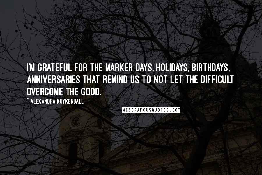 Alexandra Kuykendall Quotes: I'm grateful for the marker days, holidays, birthdays, anniversaries that remind us to not let the difficult overcome the good.