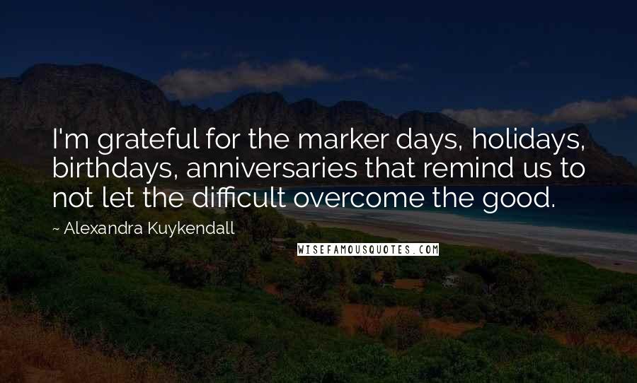 Alexandra Kuykendall Quotes: I'm grateful for the marker days, holidays, birthdays, anniversaries that remind us to not let the difficult overcome the good.