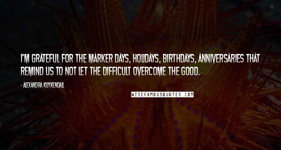 Alexandra Kuykendall Quotes: I'm grateful for the marker days, holidays, birthdays, anniversaries that remind us to not let the difficult overcome the good.