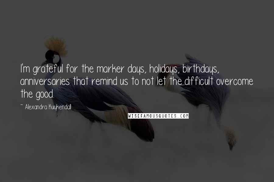 Alexandra Kuykendall Quotes: I'm grateful for the marker days, holidays, birthdays, anniversaries that remind us to not let the difficult overcome the good.