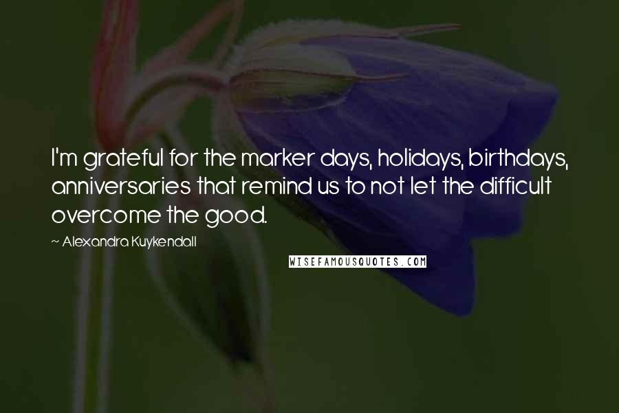 Alexandra Kuykendall Quotes: I'm grateful for the marker days, holidays, birthdays, anniversaries that remind us to not let the difficult overcome the good.