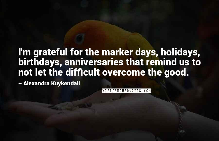 Alexandra Kuykendall Quotes: I'm grateful for the marker days, holidays, birthdays, anniversaries that remind us to not let the difficult overcome the good.