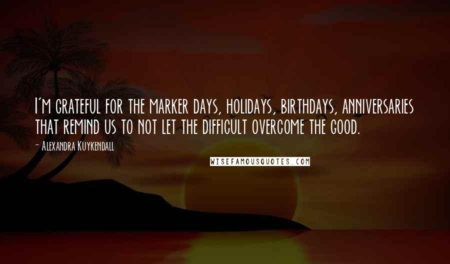 Alexandra Kuykendall Quotes: I'm grateful for the marker days, holidays, birthdays, anniversaries that remind us to not let the difficult overcome the good.