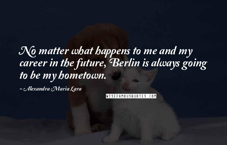 Alexandra Maria Lara Quotes: No matter what happens to me and my career in the future, Berlin is always going to be my hometown.