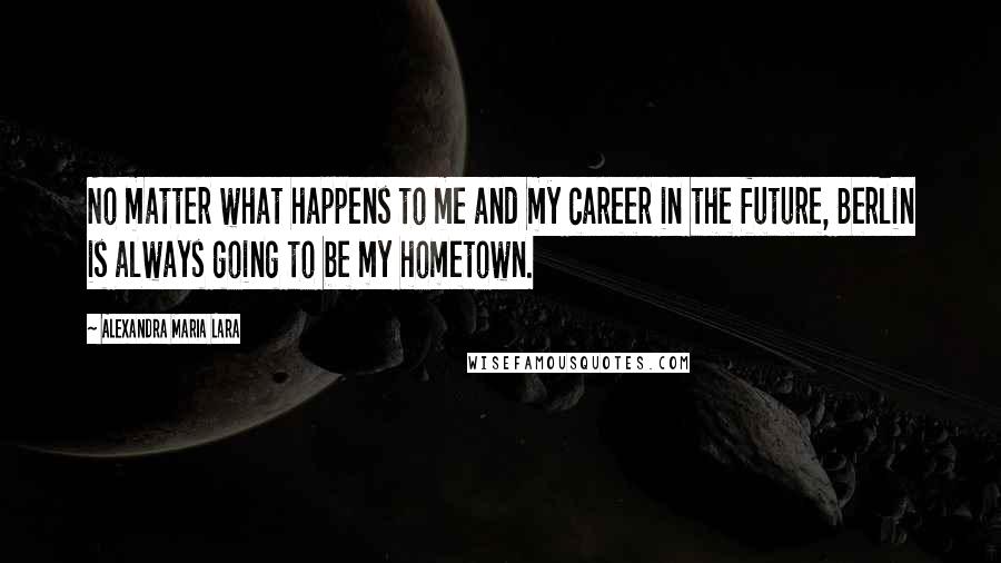 Alexandra Maria Lara Quotes: No matter what happens to me and my career in the future, Berlin is always going to be my hometown.