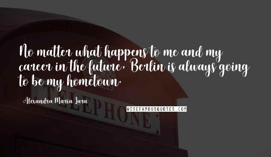 Alexandra Maria Lara Quotes: No matter what happens to me and my career in the future, Berlin is always going to be my hometown.