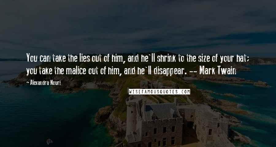 Alexandra Nouri Quotes: You can take the lies out of him, and he'll shrink to the size of your hat; you take the malice out of him, and he'll disappear. -- Mark Twain