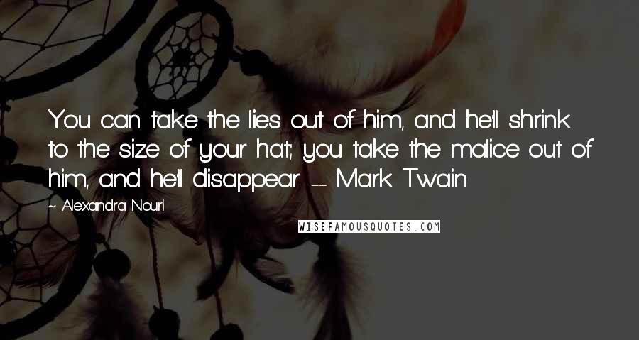 Alexandra Nouri Quotes: You can take the lies out of him, and he'll shrink to the size of your hat; you take the malice out of him, and he'll disappear. -- Mark Twain