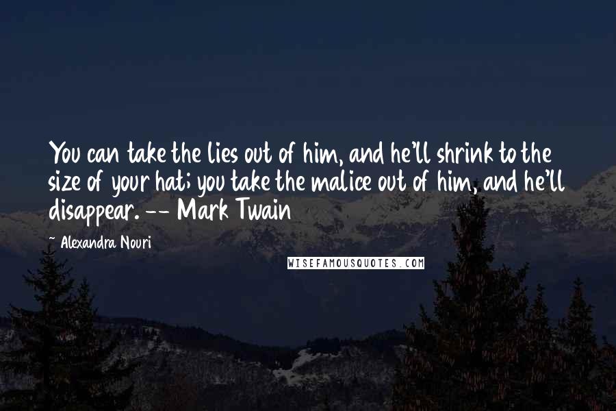 Alexandra Nouri Quotes: You can take the lies out of him, and he'll shrink to the size of your hat; you take the malice out of him, and he'll disappear. -- Mark Twain