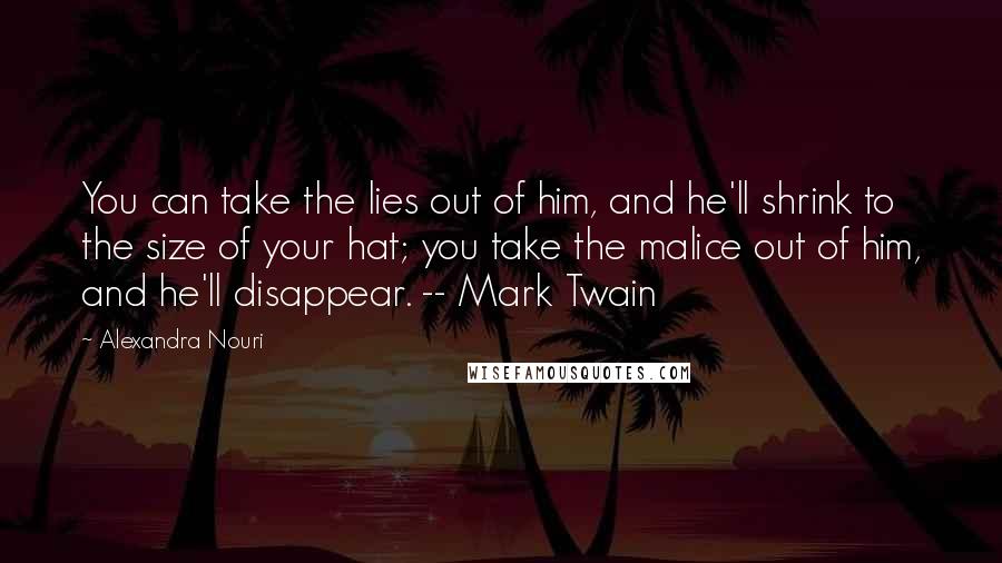 Alexandra Nouri Quotes: You can take the lies out of him, and he'll shrink to the size of your hat; you take the malice out of him, and he'll disappear. -- Mark Twain