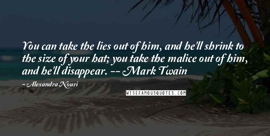 Alexandra Nouri Quotes: You can take the lies out of him, and he'll shrink to the size of your hat; you take the malice out of him, and he'll disappear. -- Mark Twain